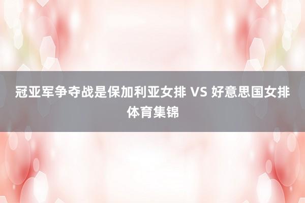冠亚军争夺战是保加利亚女排 VS 好意思国女排体育集锦