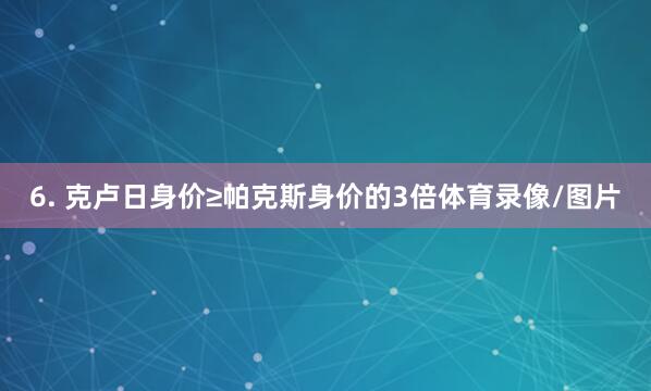6. 克卢日身价≥帕克斯身价的3倍体育录像/图片