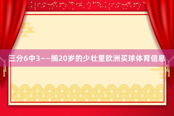 三分6中3——搁20岁的少壮里欧洲买球体育信息