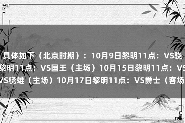 具体如下（北京时期）：10月9日黎明11点：VS骁雄（客场）10月11日黎明11点：VS国王（主场）10月15日黎明11点：VS骁雄（主场）10月17日黎明11点：VS爵士（客场）    欧洲买球体育信息