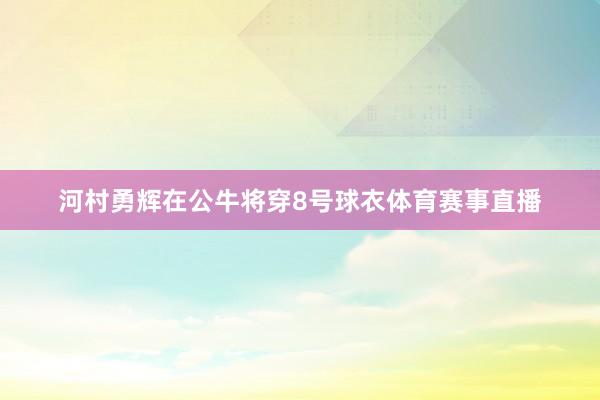 河村勇辉在公牛将穿8号球衣体育赛事直播