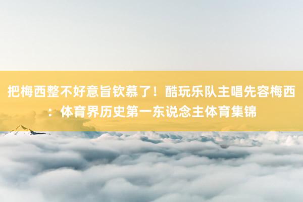 把梅西整不好意旨钦慕了!酷玩乐队主唱先容梅西:体育界历史第一东说念主体育集锦