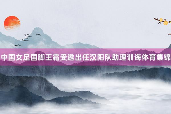 中国女足国脚王霜受邀出任汉阳队助理训诲体育集锦