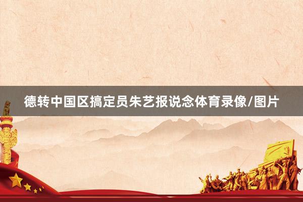 德转中国区搞定员朱艺报说念体育录像/图片