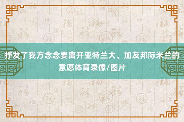 抒发了我方念念要离开亚特兰大、加友邦际米兰的意愿体育录像/图片