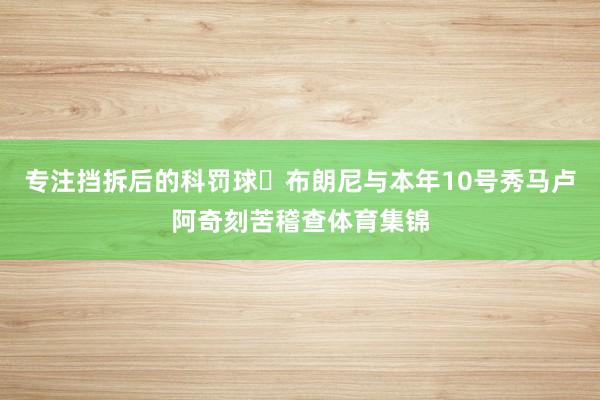 专注挡拆后的科罚球✊布朗尼与本年10号秀马卢阿奇刻苦稽查体育集锦