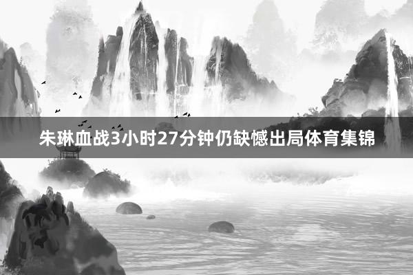 朱琳血战3小时27分钟仍缺憾出局体育集锦