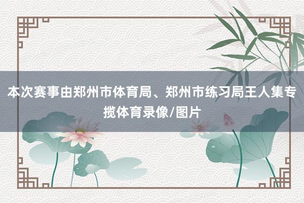 本次赛事由郑州市体育局、郑州市练习局王人集专揽体育录像/图片