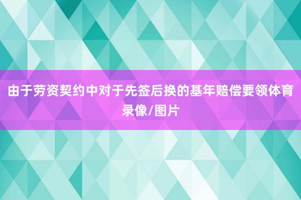 由于劳资契约中对于先签后换的基年赔偿要领体育录像/图片