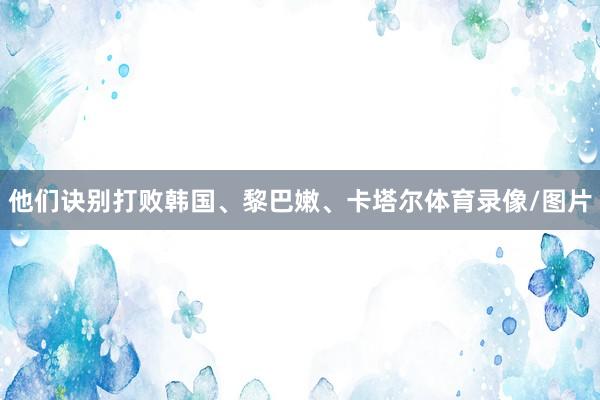 他们诀别打败韩国、黎巴嫩、卡塔尔体育录像/图片