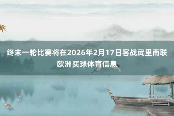 终末一轮比赛将在2026年2月17日客战武里南联欧洲买球体育信息