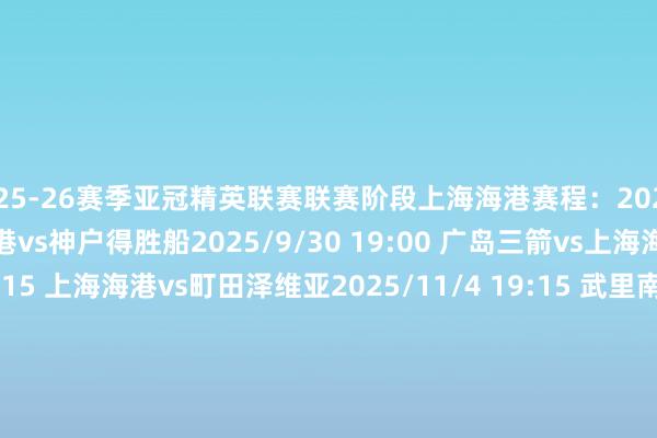 2025-26赛季亚冠精英联赛联赛阶段上海海港赛程：2025/9/17 20:15 上海海港vs神户得胜船2025/9/30 19:00 广岛三箭vs上海海港2025/10/21 20:15 上海海港vs町田泽维亚2025/11/4 19:15 武里南联vs上海海港2025/11/25 18:00 上海海港vsFC首尔2025/12/9 20:15 柔佛DTvs上海海港2026/2/11 19:00 江原FCvs上海海港2026/2/18 18:00 上海海港vs蔚山HD体育赛事直播