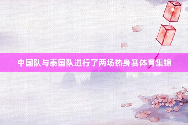 中国队与泰国队进行了两场热身赛体育集锦