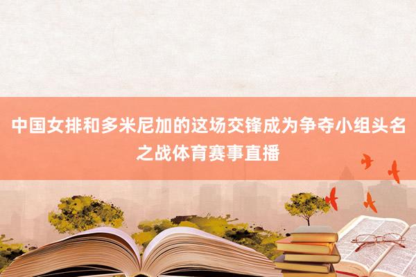 中国女排和多米尼加的这场交锋成为争夺小组头名之战体育赛事直播