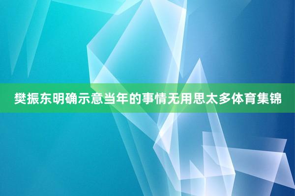 樊振东明确示意当年的事情无用思太多体育集锦