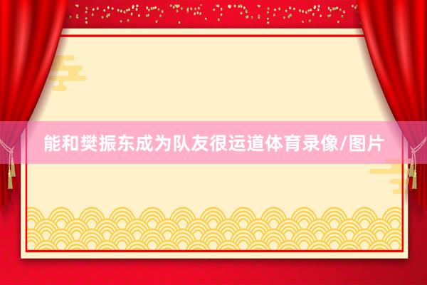 能和樊振东成为队友很运道体育录像/图片